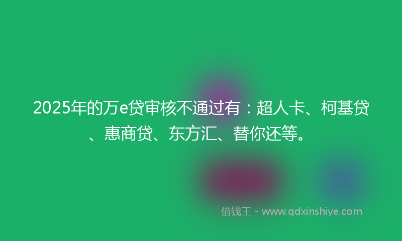 2025年的万e贷审核不通过有：超人卡、柯基贷、惠商贷、东方汇、替你还等。