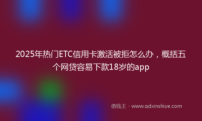 2025年热门ETC信用卡激活被拒怎么办，概括五个网贷容易下款18岁的app