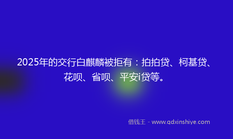 2025年的交行白麒麟被拒有：拍拍贷、柯基贷、花呗、省呗、平安i贷等。
