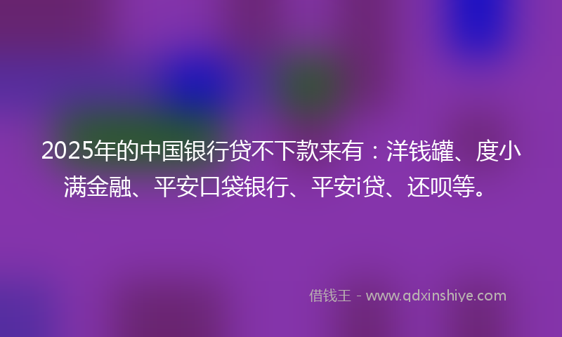 2025年的中国银行贷不下款来有：洋钱罐、度小满金融、平安口袋银行、平安i贷、还呗等。