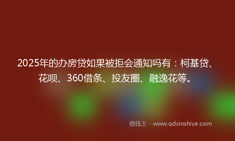 2025年的办房贷如果被拒会通知吗有：柯基贷、花呗、360借条、投友圈、融逸花等。