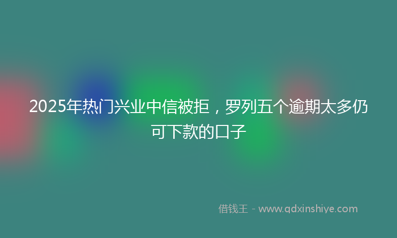 2025年热门兴业中信被拒，罗列五个逾期太多仍可下款的口子
