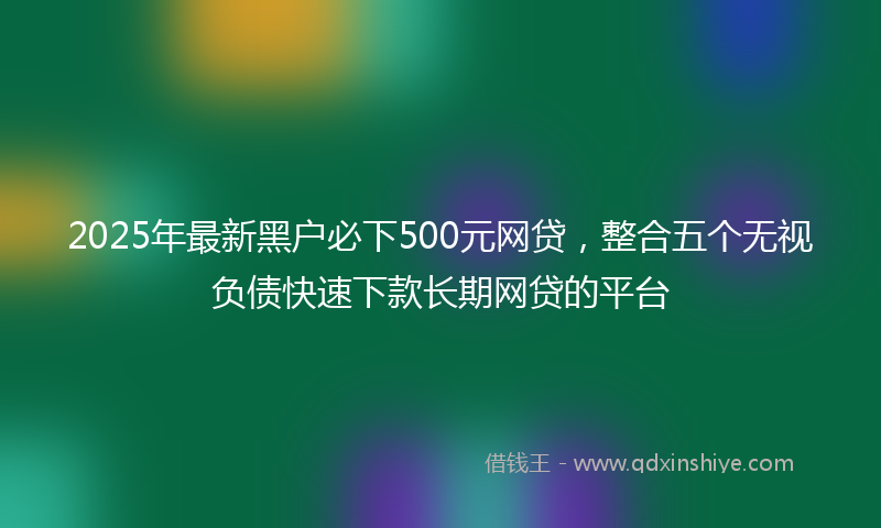 2025年最新黑户必下500元网贷，整合五个无视负债快速下款长期网贷的平台