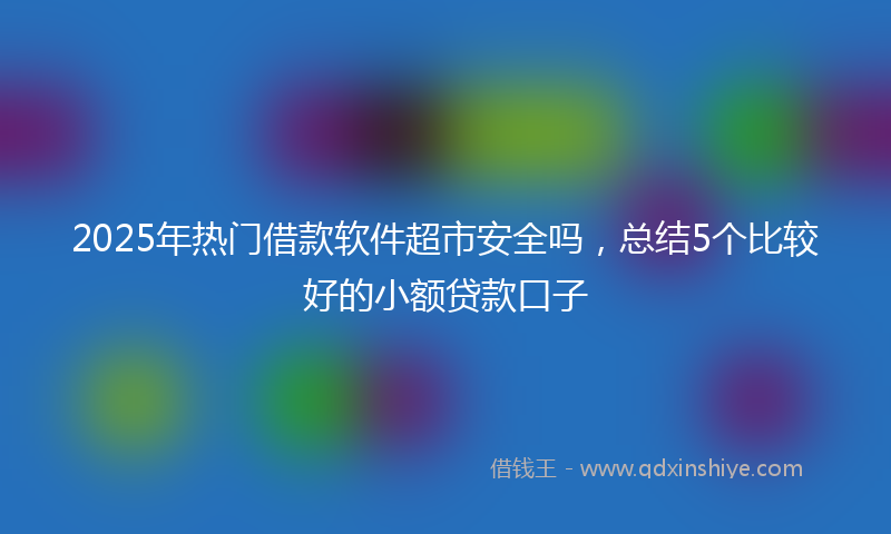 2025年热门借款软件超市安全吗，总结5个比较好的小额贷款口子