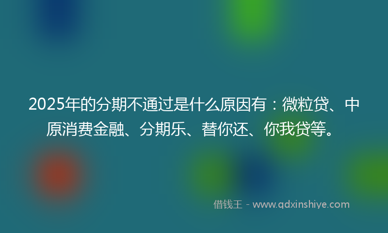 2025年的分期不通过是什么原因有：微粒贷、中原消费金融、分期乐、替你还、你我贷等。
