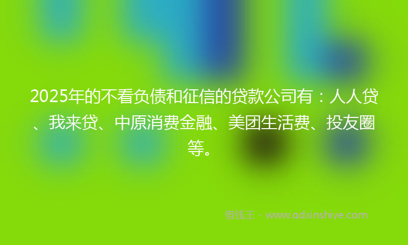 2025年的不看负债和征信的贷款公司有：人人贷、我来贷、中原消费金融、美团生活费、投友圈等。