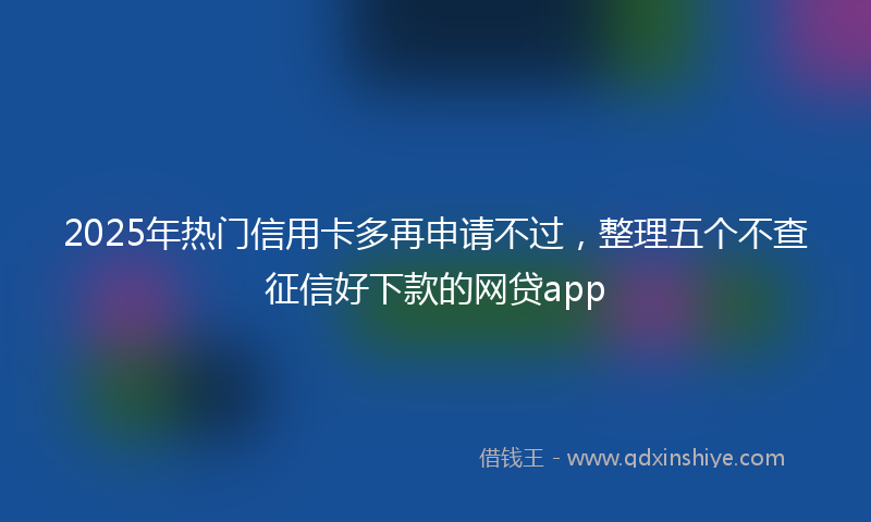 2025年热门信用卡多再申请不过，整理五个不查征信好下款的网贷app