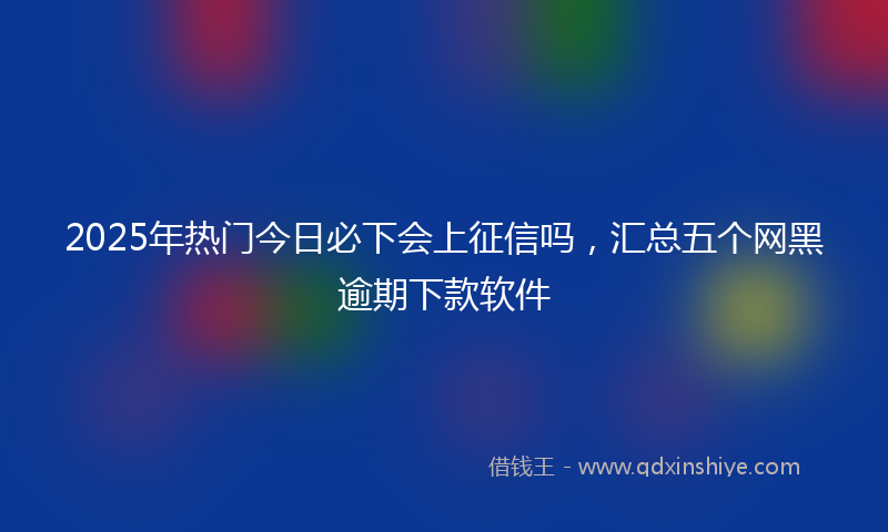 2025年热门今日必下会上征信吗，汇总五个网黑逾期下款软件