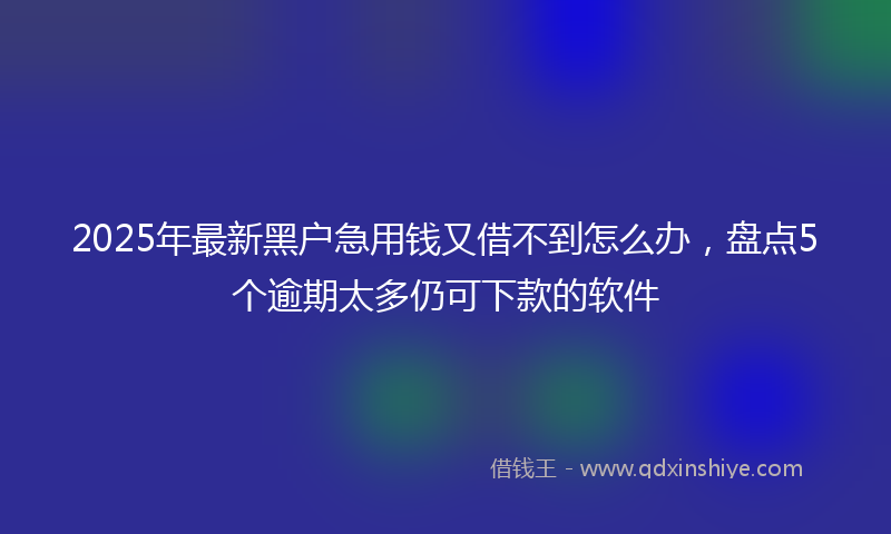 2025年最新黑户急用钱又借不到怎么办，盘点5个逾期太多仍可下款的软件