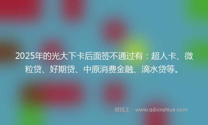 2025年的光大下卡后面签不通过有：超人卡、微粒贷、好期贷、中原消费金融、滴水贷等。