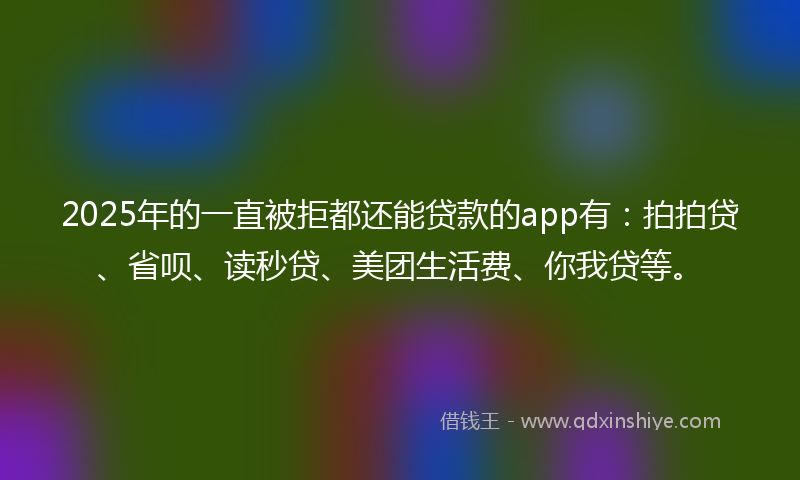 2025年的一直被拒都还能贷款的app有：拍拍贷、省呗、读秒贷、美团生活费、你我贷等。