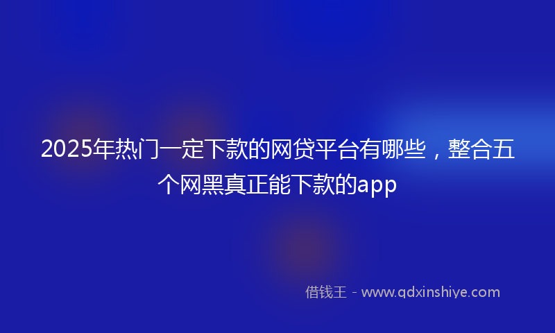2025年热门一定下款的网贷平台有哪些，整合五个网黑真正能下款的app