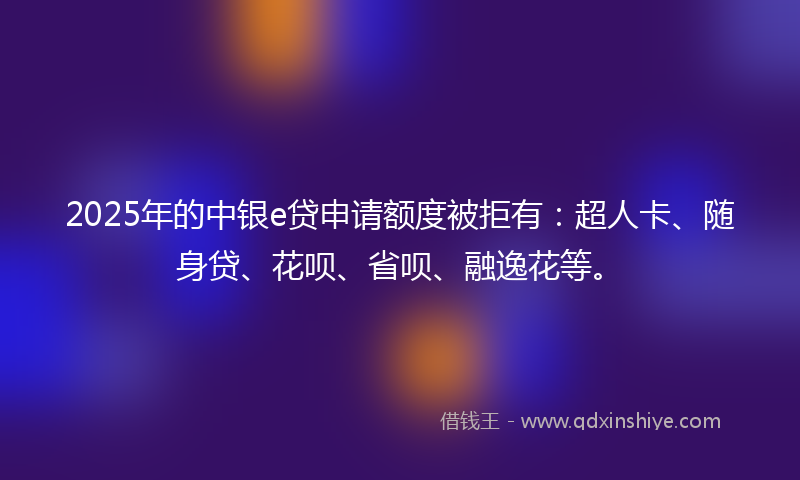 2025年的中银e贷申请额度被拒有：超人卡、随身贷、花呗、省呗、融逸花等。