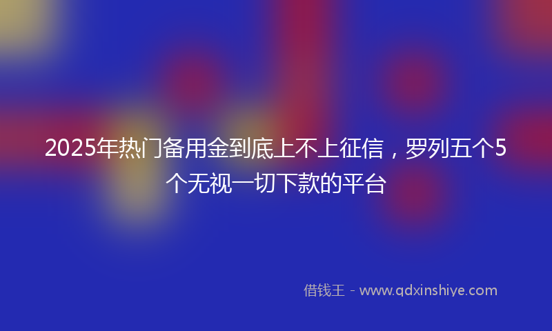 2025年热门备用金到底上不上征信，罗列五个5个无视一切下款的平台