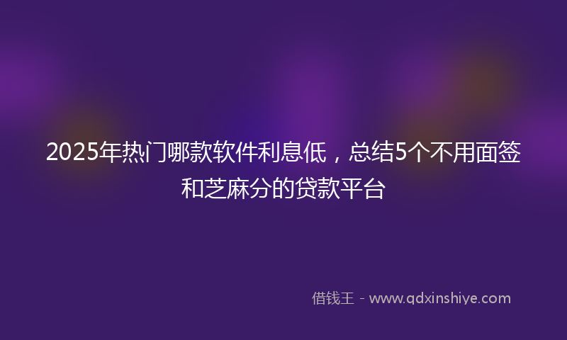 2025年热门哪款软件利息低，总结5个不用面签和芝麻分的贷款平台