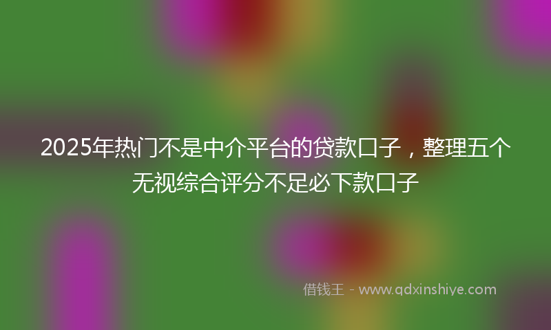 2025年热门不是中介平台的贷款口子，整理五个无视综合评分不足必下款口子