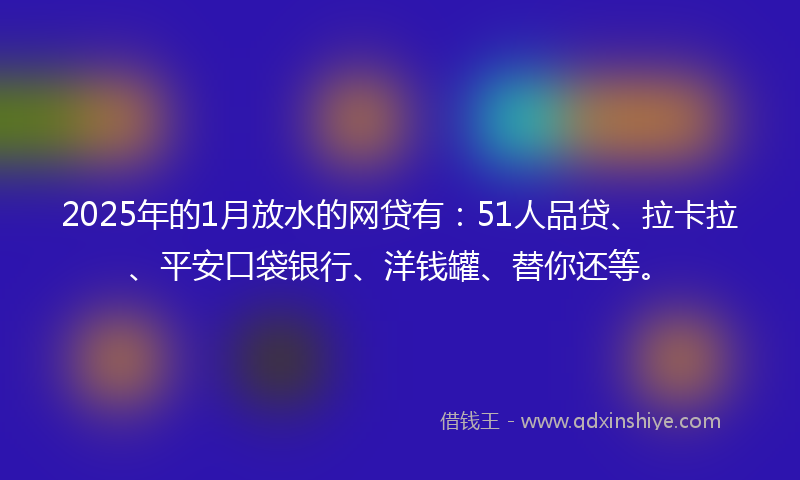 2025年的1月放水的网贷有：51人品贷、拉卡拉、平安口袋银行、洋钱罐、替你还等。