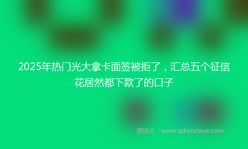 2025年热门光大拿卡面签被拒了，汇总五个征信花居然都下款了的口子