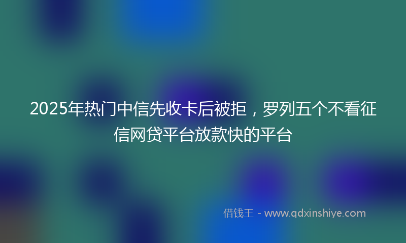 2025年热门中信先收卡后被拒，罗列五个不看征信网贷平台放款快的平台