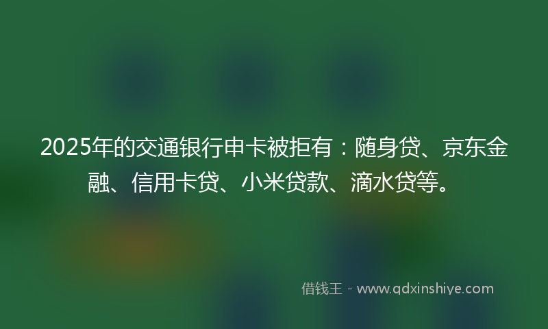 2025年的交通银行申卡被拒有：随身贷、京东金融、信用卡贷、小米贷款、滴水贷等。