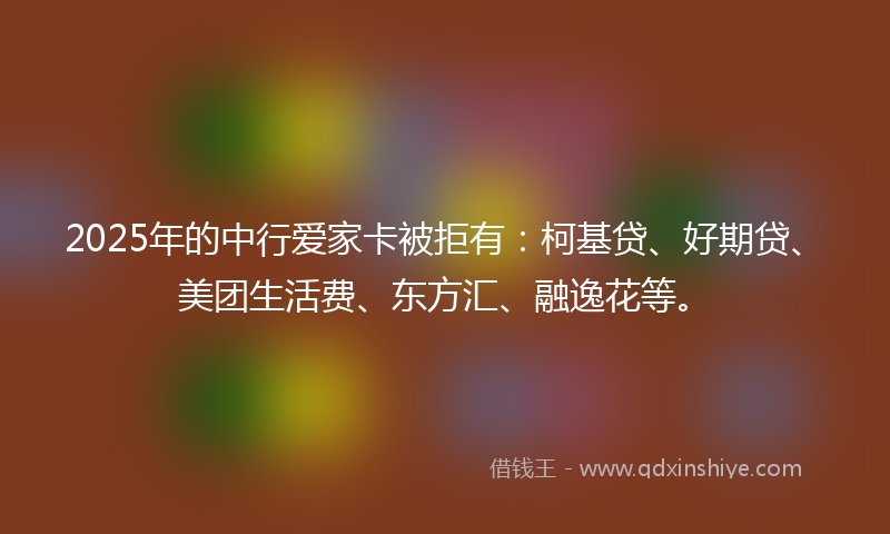 2025年的中行爱家卡被拒有：柯基贷、好期贷、美团生活费、东方汇、融逸花等。