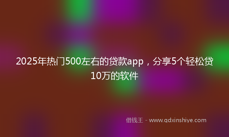 2025年热门500左右的贷款app，分享5个轻松贷10万的软件