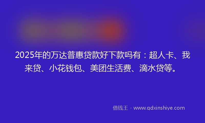 2025年的万达普惠贷款好下款吗有：超人卡、我来贷、小花钱包、美团生活费、滴水贷等。