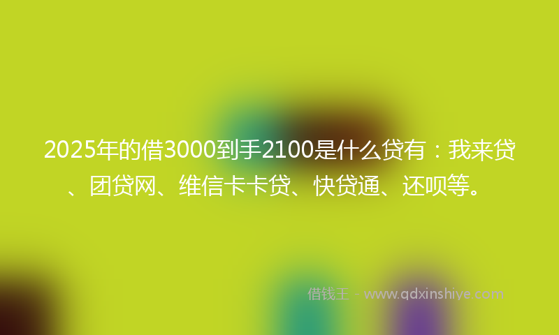 2025年的借3000到手2100是什么贷有：我来贷、团贷网、维信卡卡贷、快贷通、还呗等。