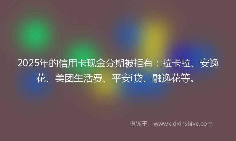 2025年的信用卡现金分期被拒有：拉卡拉、安逸花、美团生活费、平安i贷、融逸花等。