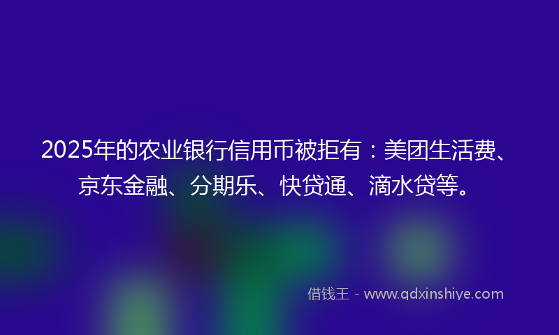 2025年的农业银行信用币被拒有：美团生活费、京东金融、分期乐、快贷通、滴水贷等。