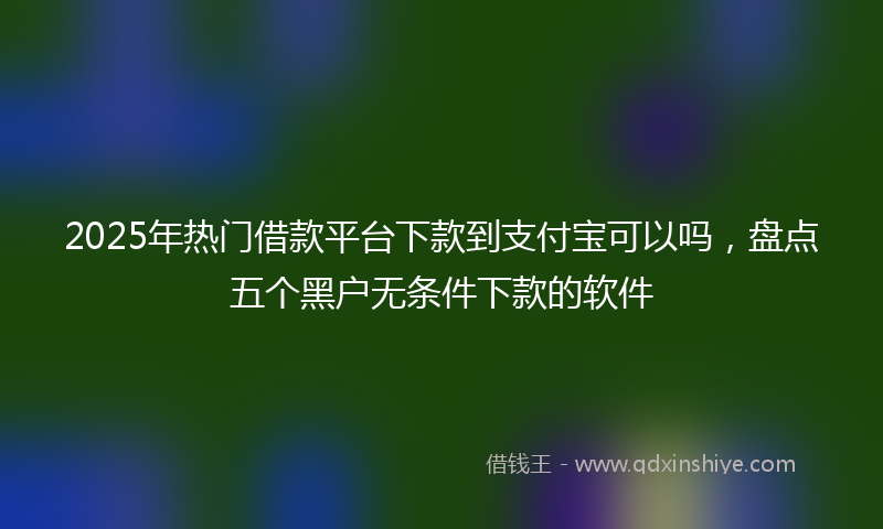 2025年热门借款平台下款到支付宝可以吗,盘点五个黑户无条件下款的软件