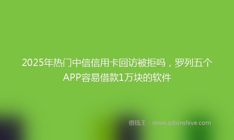2025年热门中信信用卡回访被拒吗，罗列五个APP容易借款1万块的软件