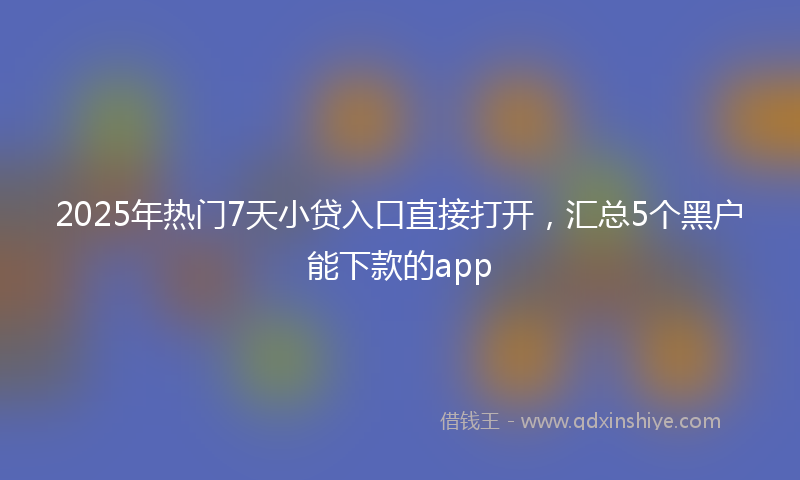 2025年热门7天小贷入口直接打开，汇总5个黑户能下款的app