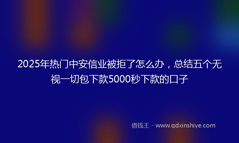 2025年热门中安信业被拒了怎么办，总结五个无视一切包下款5000秒下款的口子