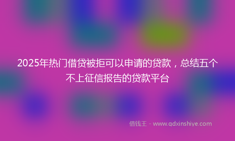 2025年热门借贷被拒可以申请的贷款，总结五个不上征信报告的贷款平台