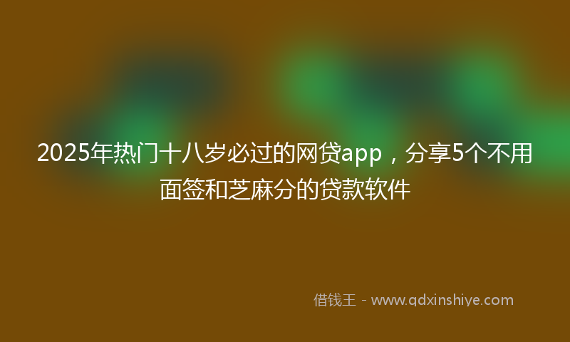 2025年热门十八岁必过的网贷app，分享5个不用面签和芝麻分的贷款软件
