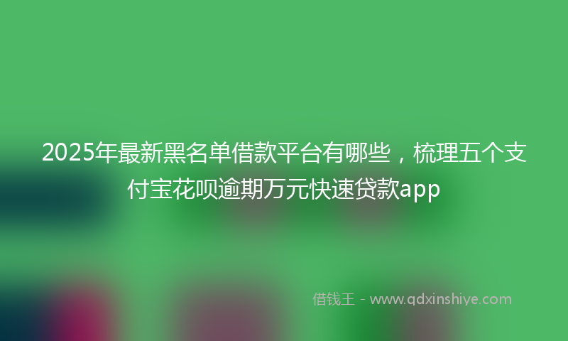 2025年最新黑名单借款平台有哪些，梳理五个支付宝花呗逾期万元快速贷款app