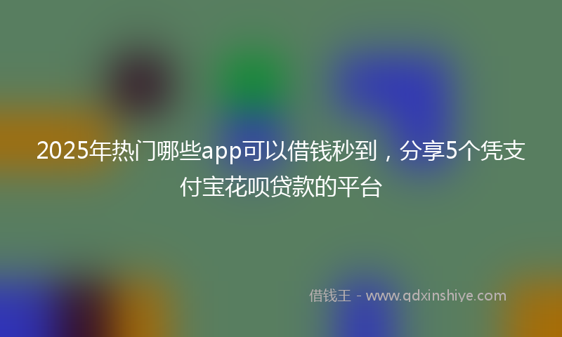 2025年热门哪些app可以借钱秒到，分享5个凭支付宝花呗贷款的平台