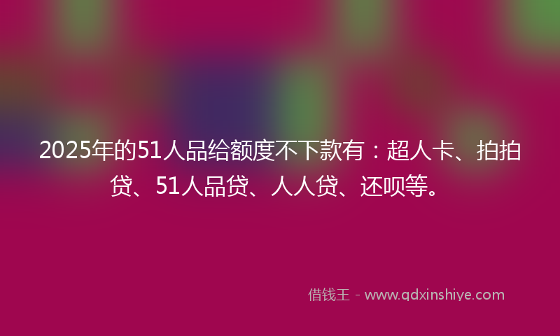 2025年的51人品给额度不下款有：超人卡、拍拍贷、51人品贷、人人贷、还呗等。