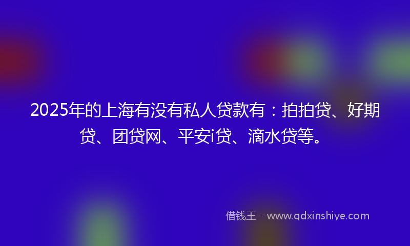 2025年的上海有没有私人贷款有：拍拍贷、好期贷、团贷网、平安i贷、滴水贷等。