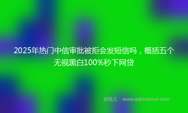 2025年热门中信审批被拒会发短信吗，概括五个无视黑白100%秒下网贷