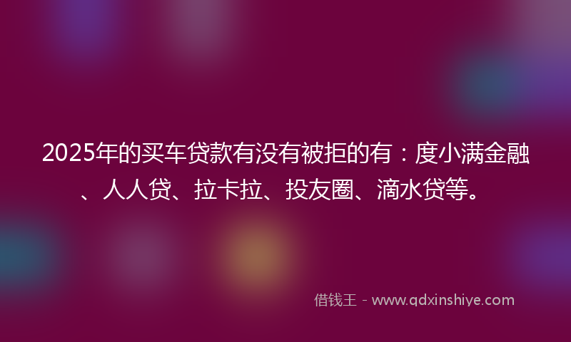 2025年的买车贷款有没有被拒的有：度小满金融、人人贷、拉卡拉、投友圈、滴水贷等。