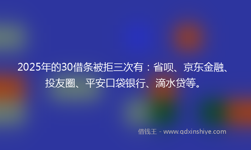 2025年的30借条被拒三次有：省呗、京东金融、投友圈、平安口袋银行、滴水贷等。