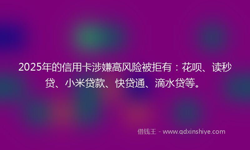 2025年的信用卡涉嫌高风险被拒有：花呗、读秒贷、小米贷款、快贷通、滴水贷等。