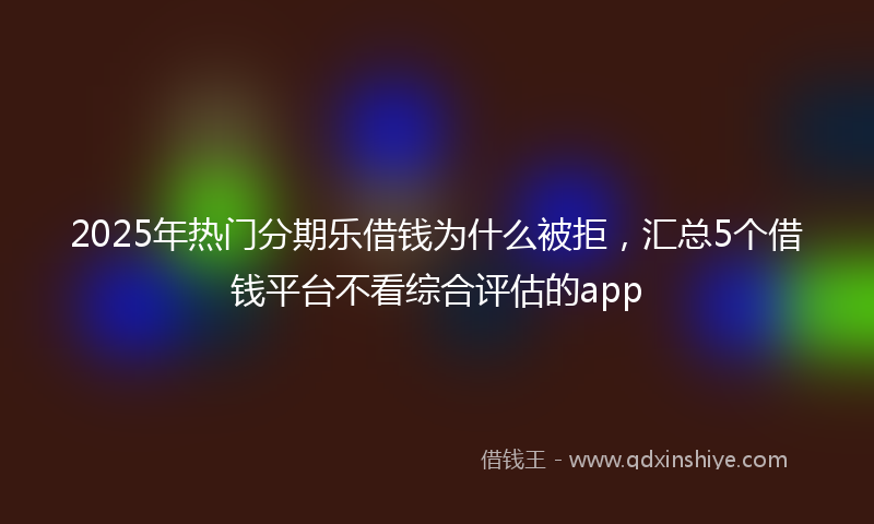 2025年热门分期乐借钱为什么被拒，汇总5个借钱平台不看综合评估的app