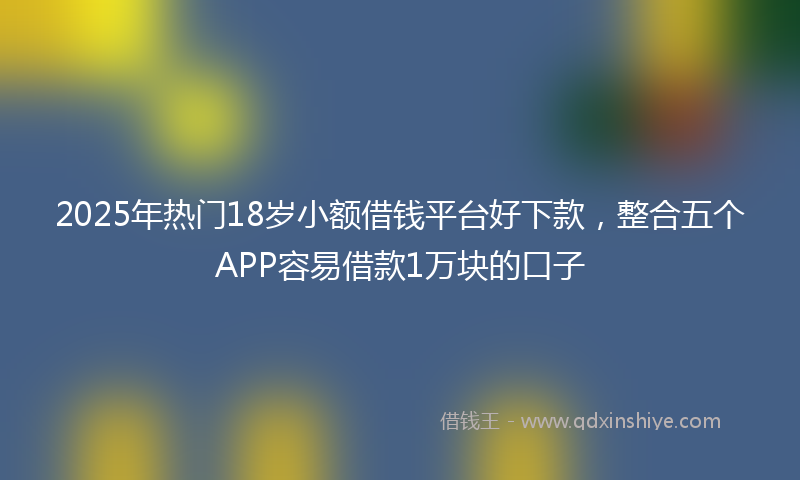 2025年热门18岁小额借钱平台好下款，整合五个APP容易借款1万块的口子