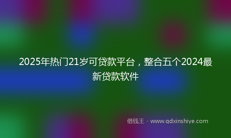 2025年热门21岁可贷款平台，整合五个2024最新贷款软件