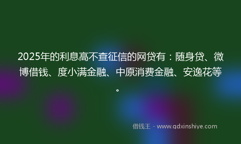 2025年的利息高不查征信的网贷有：随身贷、微博借钱、度小满金融、中原消费金融、安逸花等。