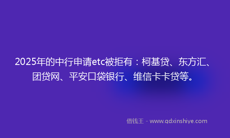 2025年的中行申请etc被拒有：柯基贷、东方汇、团贷网、平安口袋银行、维信卡卡贷等。