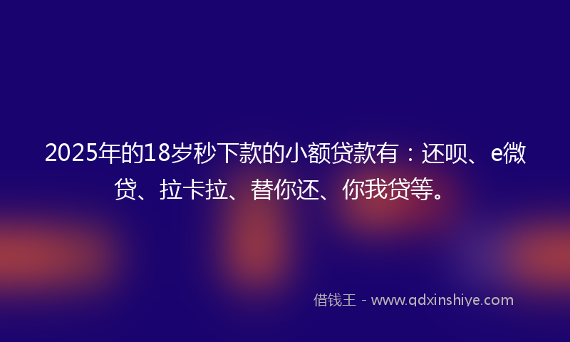 2025年的18岁秒下款的小额贷款有：还呗、e微贷、拉卡拉、替你还、你我贷等。